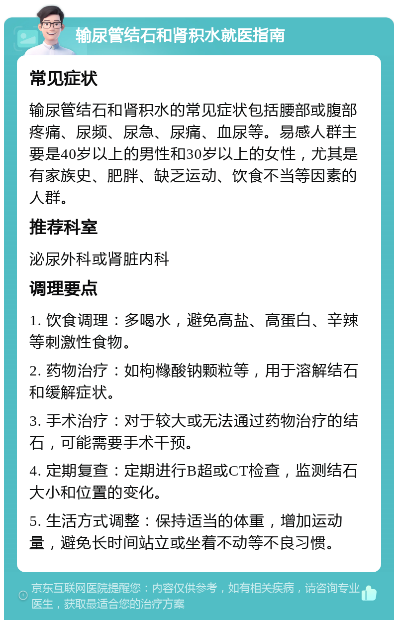 输尿管结石和肾积水就医指南 常见症状 输尿管结石和肾积水的常见症状包括腰部或腹部疼痛、尿频、尿急、尿痛、血尿等。易感人群主要是40岁以上的男性和30岁以上的女性，尤其是有家族史、肥胖、缺乏运动、饮食不当等因素的人群。 推荐科室 泌尿外科或肾脏内科 调理要点 1. 饮食调理：多喝水，避免高盐、高蛋白、辛辣等刺激性食物。 2. 药物治疗：如枸橼酸钠颗粒等，用于溶解结石和缓解症状。 3. 手术治疗：对于较大或无法通过药物治疗的结石，可能需要手术干预。 4. 定期复查：定期进行B超或CT检查，监测结石大小和位置的变化。 5. 生活方式调整：保持适当的体重，增加运动量，避免长时间站立或坐着不动等不良习惯。