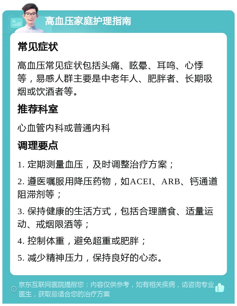 高血压家庭护理指南 常见症状 高血压常见症状包括头痛、眩晕、耳鸣、心悸等，易感人群主要是中老年人、肥胖者、长期吸烟或饮酒者等。 推荐科室 心血管内科或普通内科 调理要点 1. 定期测量血压，及时调整治疗方案； 2. 遵医嘱服用降压药物，如ACEI、ARB、钙通道阻滞剂等； 3. 保持健康的生活方式，包括合理膳食、适量运动、戒烟限酒等； 4. 控制体重，避免超重或肥胖； 5. 减少精神压力，保持良好的心态。