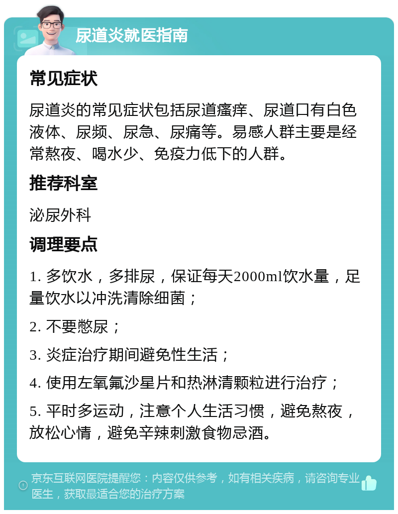 尿道炎就医指南 常见症状 尿道炎的常见症状包括尿道瘙痒、尿道口有白色液体、尿频、尿急、尿痛等。易感人群主要是经常熬夜、喝水少、免疫力低下的人群。 推荐科室 泌尿外科 调理要点 1. 多饮水，多排尿，保证每天2000ml饮水量，足量饮水以冲洗清除细菌； 2. 不要憋尿； 3. 炎症治疗期间避免性生活； 4. 使用左氧氟沙星片和热淋清颗粒进行治疗； 5. 平时多运动，注意个人生活习惯，避免熬夜，放松心情，避免辛辣刺激食物忌酒。