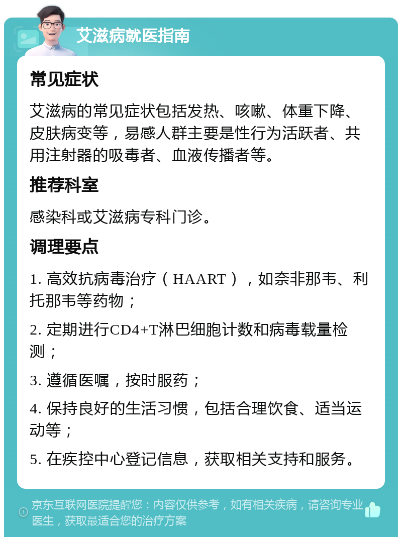 艾滋病就医指南 常见症状 艾滋病的常见症状包括发热、咳嗽、体重下降、皮肤病变等，易感人群主要是性行为活跃者、共用注射器的吸毒者、血液传播者等。 推荐科室 感染科或艾滋病专科门诊。 调理要点 1. 高效抗病毒治疗（HAART），如奈非那韦、利托那韦等药物； 2. 定期进行CD4+T淋巴细胞计数和病毒载量检测； 3. 遵循医嘱，按时服药； 4. 保持良好的生活习惯，包括合理饮食、适当运动等； 5. 在疾控中心登记信息，获取相关支持和服务。