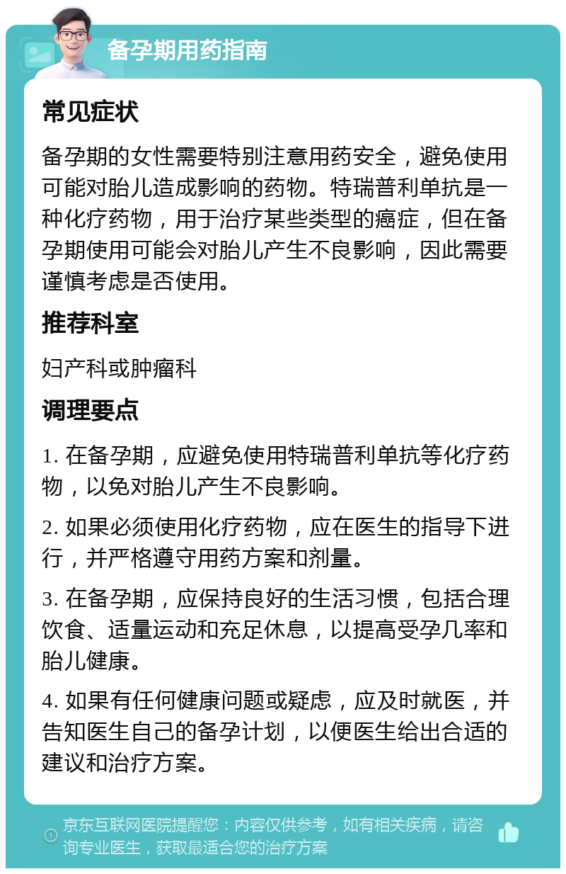 备孕期用药指南 常见症状 备孕期的女性需要特别注意用药安全，避免使用可能对胎儿造成影响的药物。特瑞普利单抗是一种化疗药物，用于治疗某些类型的癌症，但在备孕期使用可能会对胎儿产生不良影响，因此需要谨慎考虑是否使用。 推荐科室 妇产科或肿瘤科 调理要点 1. 在备孕期，应避免使用特瑞普利单抗等化疗药物，以免对胎儿产生不良影响。 2. 如果必须使用化疗药物，应在医生的指导下进行，并严格遵守用药方案和剂量。 3. 在备孕期，应保持良好的生活习惯，包括合理饮食、适量运动和充足休息，以提高受孕几率和胎儿健康。 4. 如果有任何健康问题或疑虑，应及时就医，并告知医生自己的备孕计划，以便医生给出合适的建议和治疗方案。