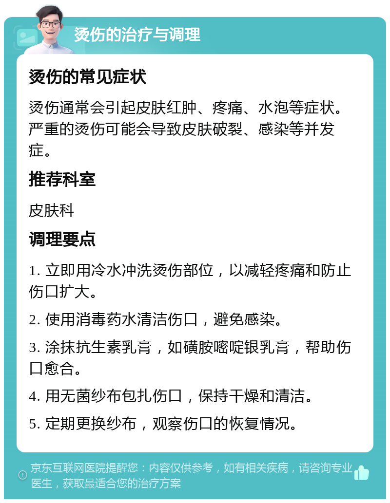 烫伤的治疗与调理 烫伤的常见症状 烫伤通常会引起皮肤红肿、疼痛、水泡等症状。严重的烫伤可能会导致皮肤破裂、感染等并发症。 推荐科室 皮肤科 调理要点 1. 立即用冷水冲洗烫伤部位，以减轻疼痛和防止伤口扩大。 2. 使用消毒药水清洁伤口，避免感染。 3. 涂抹抗生素乳膏，如磺胺嘧啶银乳膏，帮助伤口愈合。 4. 用无菌纱布包扎伤口，保持干燥和清洁。 5. 定期更换纱布，观察伤口的恢复情况。