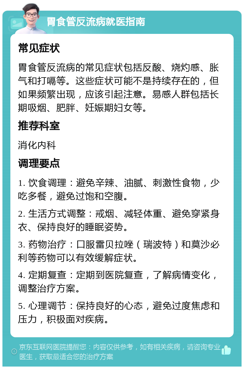 胃食管反流病就医指南 常见症状 胃食管反流病的常见症状包括反酸、烧灼感、胀气和打嗝等。这些症状可能不是持续存在的，但如果频繁出现，应该引起注意。易感人群包括长期吸烟、肥胖、妊娠期妇女等。 推荐科室 消化内科 调理要点 1. 饮食调理：避免辛辣、油腻、刺激性食物，少吃多餐，避免过饱和空腹。 2. 生活方式调整：戒烟、减轻体重、避免穿紧身衣、保持良好的睡眠姿势。 3. 药物治疗：口服雷贝拉唑（瑞波特）和莫沙必利等药物可以有效缓解症状。 4. 定期复查：定期到医院复查，了解病情变化，调整治疗方案。 5. 心理调节：保持良好的心态，避免过度焦虑和压力，积极面对疾病。