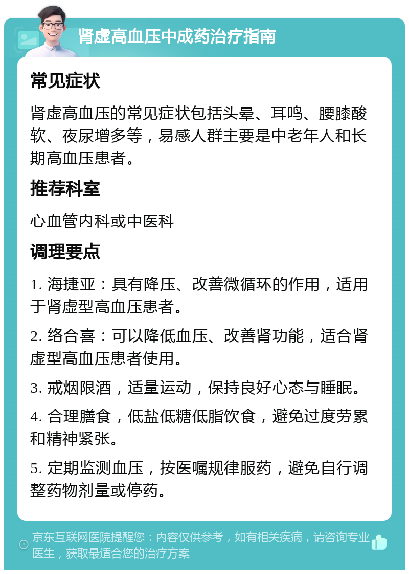 肾虚高血压中成药治疗指南 常见症状 肾虚高血压的常见症状包括头晕、耳鸣、腰膝酸软、夜尿增多等，易感人群主要是中老年人和长期高血压患者。 推荐科室 心血管内科或中医科 调理要点 1. 海捷亚：具有降压、改善微循环的作用，适用于肾虚型高血压患者。 2. 络合喜：可以降低血压、改善肾功能，适合肾虚型高血压患者使用。 3. 戒烟限酒，适量运动，保持良好心态与睡眠。 4. 合理膳食，低盐低糖低脂饮食，避免过度劳累和精神紧张。 5. 定期监测血压，按医嘱规律服药，避免自行调整药物剂量或停药。