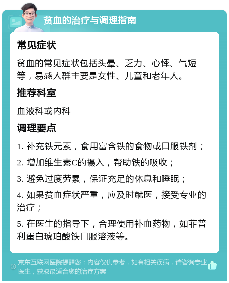 贫血的治疗与调理指南 常见症状 贫血的常见症状包括头晕、乏力、心悸、气短等，易感人群主要是女性、儿童和老年人。 推荐科室 血液科或内科 调理要点 1. 补充铁元素，食用富含铁的食物或口服铁剂； 2. 增加维生素C的摄入，帮助铁的吸收； 3. 避免过度劳累，保证充足的休息和睡眠； 4. 如果贫血症状严重，应及时就医，接受专业的治疗； 5. 在医生的指导下，合理使用补血药物，如菲普利蛋白琥珀酸铁口服溶液等。