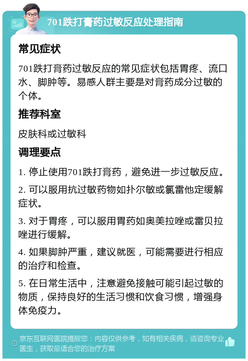 701跌打膏药过敏反应处理指南 常见症状 701跌打膏药过敏反应的常见症状包括胃疼、流口水、脚肿等。易感人群主要是对膏药成分过敏的个体。 推荐科室 皮肤科或过敏科 调理要点 1. 停止使用701跌打膏药，避免进一步过敏反应。 2. 可以服用抗过敏药物如扑尔敏或氯雷他定缓解症状。 3. 对于胃疼，可以服用胃药如奥美拉唑或雷贝拉唑进行缓解。 4. 如果脚肿严重，建议就医，可能需要进行相应的治疗和检查。 5. 在日常生活中，注意避免接触可能引起过敏的物质，保持良好的生活习惯和饮食习惯，增强身体免疫力。