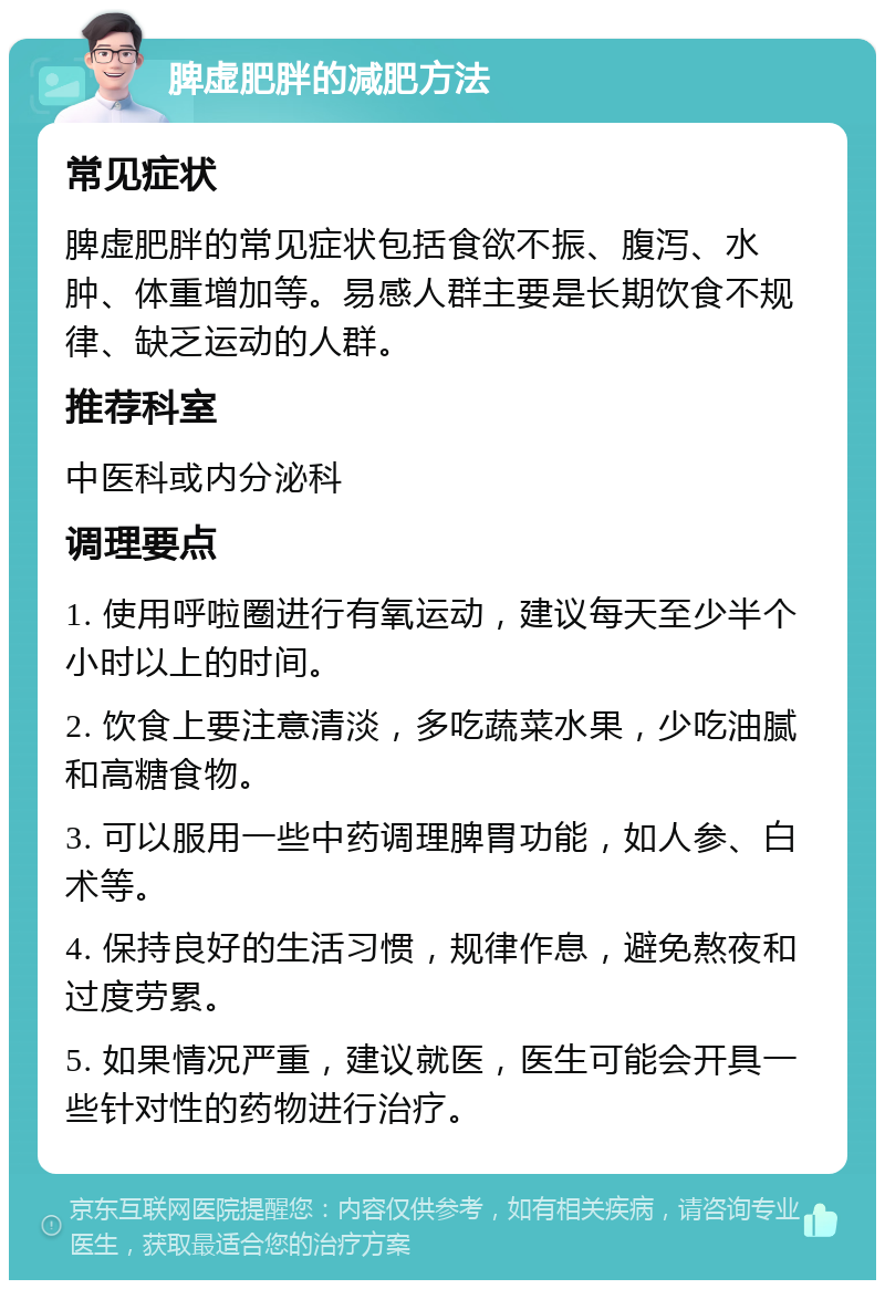 脾虚肥胖的减肥方法 常见症状 脾虚肥胖的常见症状包括食欲不振、腹泻、水肿、体重增加等。易感人群主要是长期饮食不规律、缺乏运动的人群。 推荐科室 中医科或内分泌科 调理要点 1. 使用呼啦圈进行有氧运动，建议每天至少半个小时以上的时间。 2. 饮食上要注意清淡，多吃蔬菜水果，少吃油腻和高糖食物。 3. 可以服用一些中药调理脾胃功能，如人参、白术等。 4. 保持良好的生活习惯，规律作息，避免熬夜和过度劳累。 5. 如果情况严重，建议就医，医生可能会开具一些针对性的药物进行治疗。