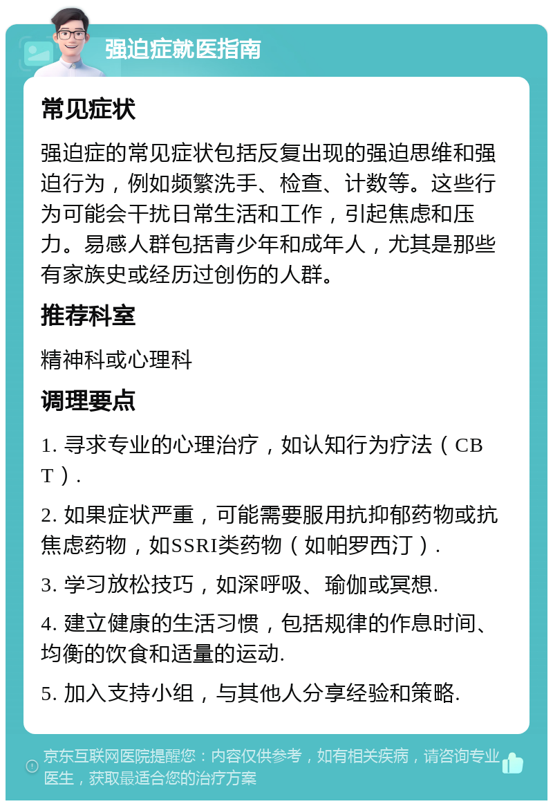 强迫症就医指南 常见症状 强迫症的常见症状包括反复出现的强迫思维和强迫行为，例如频繁洗手、检查、计数等。这些行为可能会干扰日常生活和工作，引起焦虑和压力。易感人群包括青少年和成年人，尤其是那些有家族史或经历过创伤的人群。 推荐科室 精神科或心理科 调理要点 1. 寻求专业的心理治疗，如认知行为疗法（CBT）. 2. 如果症状严重，可能需要服用抗抑郁药物或抗焦虑药物，如SSRI类药物（如帕罗西汀）. 3. 学习放松技巧，如深呼吸、瑜伽或冥想. 4. 建立健康的生活习惯，包括规律的作息时间、均衡的饮食和适量的运动. 5. 加入支持小组，与其他人分享经验和策略.