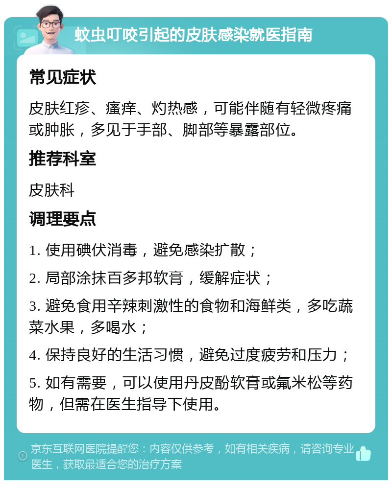 蚊虫叮咬引起的皮肤感染就医指南 常见症状 皮肤红疹、瘙痒、灼热感，可能伴随有轻微疼痛或肿胀，多见于手部、脚部等暴露部位。 推荐科室 皮肤科 调理要点 1. 使用碘伏消毒，避免感染扩散； 2. 局部涂抹百多邦软膏，缓解症状； 3. 避免食用辛辣刺激性的食物和海鲜类，多吃蔬菜水果，多喝水； 4. 保持良好的生活习惯，避免过度疲劳和压力； 5. 如有需要，可以使用丹皮酚软膏或氟米松等药物，但需在医生指导下使用。