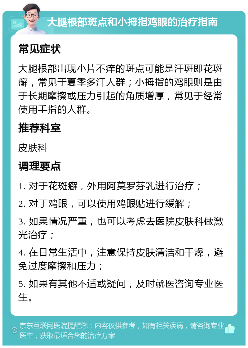 大腿根部斑点和小拇指鸡眼的治疗指南 常见症状 大腿根部出现小片不痒的斑点可能是汗斑即花斑癣，常见于夏季多汗人群；小拇指的鸡眼则是由于长期摩擦或压力引起的角质增厚，常见于经常使用手指的人群。 推荐科室 皮肤科 调理要点 1. 对于花斑癣，外用阿莫罗芬乳进行治疗； 2. 对于鸡眼，可以使用鸡眼贴进行缓解； 3. 如果情况严重，也可以考虑去医院皮肤科做激光治疗； 4. 在日常生活中，注意保持皮肤清洁和干燥，避免过度摩擦和压力； 5. 如果有其他不适或疑问，及时就医咨询专业医生。