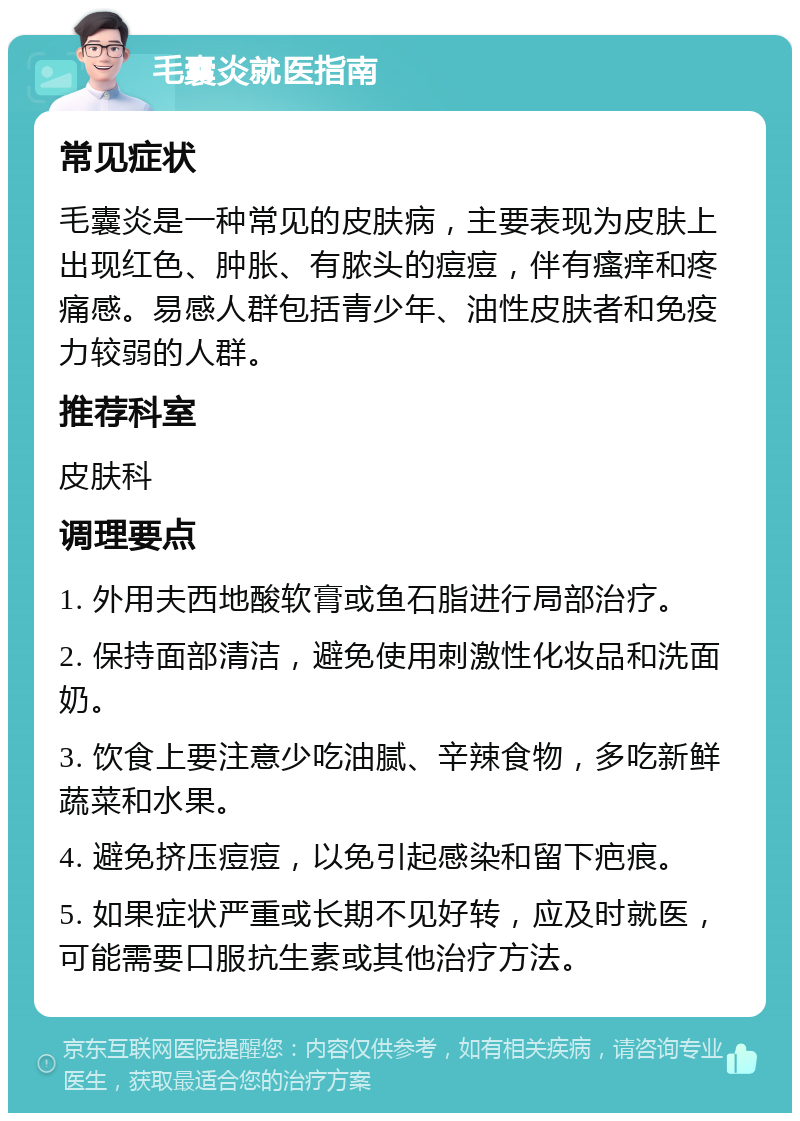 毛囊炎就医指南 常见症状 毛囊炎是一种常见的皮肤病，主要表现为皮肤上出现红色、肿胀、有脓头的痘痘，伴有瘙痒和疼痛感。易感人群包括青少年、油性皮肤者和免疫力较弱的人群。 推荐科室 皮肤科 调理要点 1. 外用夫西地酸软膏或鱼石脂进行局部治疗。 2. 保持面部清洁，避免使用刺激性化妆品和洗面奶。 3. 饮食上要注意少吃油腻、辛辣食物，多吃新鲜蔬菜和水果。 4. 避免挤压痘痘，以免引起感染和留下疤痕。 5. 如果症状严重或长期不见好转，应及时就医，可能需要口服抗生素或其他治疗方法。