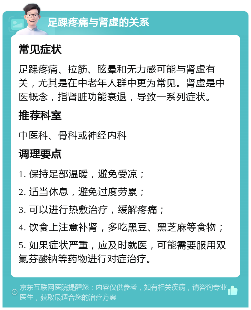 足踝疼痛与肾虚的关系 常见症状 足踝疼痛、拉筋、眩晕和无力感可能与肾虚有关，尤其是在中老年人群中更为常见。肾虚是中医概念，指肾脏功能衰退，导致一系列症状。 推荐科室 中医科、骨科或神经内科 调理要点 1. 保持足部温暖，避免受凉； 2. 适当休息，避免过度劳累； 3. 可以进行热敷治疗，缓解疼痛； 4. 饮食上注意补肾，多吃黑豆、黑芝麻等食物； 5. 如果症状严重，应及时就医，可能需要服用双氯芬酸钠等药物进行对症治疗。