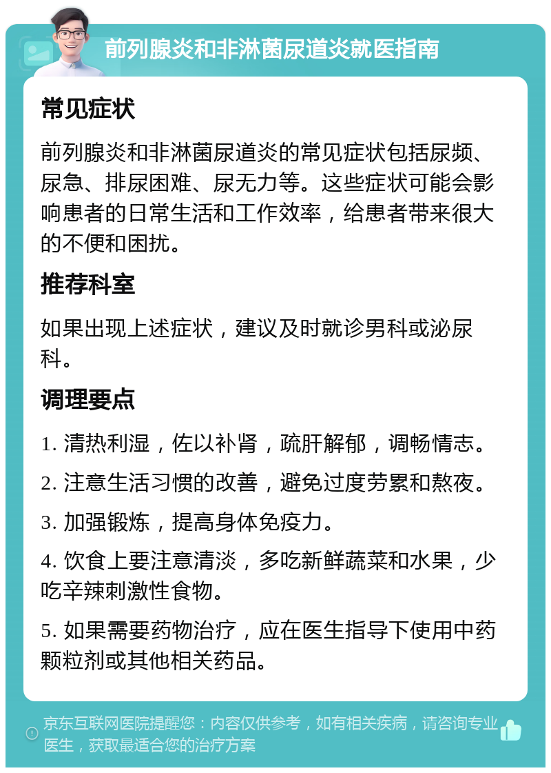 前列腺炎和非淋菌尿道炎就医指南 常见症状 前列腺炎和非淋菌尿道炎的常见症状包括尿频、尿急、排尿困难、尿无力等。这些症状可能会影响患者的日常生活和工作效率，给患者带来很大的不便和困扰。 推荐科室 如果出现上述症状，建议及时就诊男科或泌尿科。 调理要点 1. 清热利湿，佐以补肾，疏肝解郁，调畅情志。 2. 注意生活习惯的改善，避免过度劳累和熬夜。 3. 加强锻炼，提高身体免疫力。 4. 饮食上要注意清淡，多吃新鲜蔬菜和水果，少吃辛辣刺激性食物。 5. 如果需要药物治疗，应在医生指导下使用中药颗粒剂或其他相关药品。