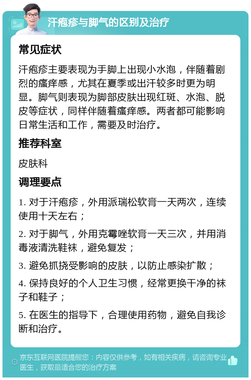 汗疱疹与脚气的区别及治疗 常见症状 汗疱疹主要表现为手脚上出现小水泡，伴随着剧烈的瘙痒感，尤其在夏季或出汗较多时更为明显。脚气则表现为脚部皮肤出现红斑、水泡、脱皮等症状，同样伴随着瘙痒感。两者都可能影响日常生活和工作，需要及时治疗。 推荐科室 皮肤科 调理要点 1. 对于汗疱疹，外用派瑞松软膏一天两次，连续使用十天左右； 2. 对于脚气，外用克霉唑软膏一天三次，并用消毒液清洗鞋袜，避免复发； 3. 避免抓挠受影响的皮肤，以防止感染扩散； 4. 保持良好的个人卫生习惯，经常更换干净的袜子和鞋子； 5. 在医生的指导下，合理使用药物，避免自我诊断和治疗。