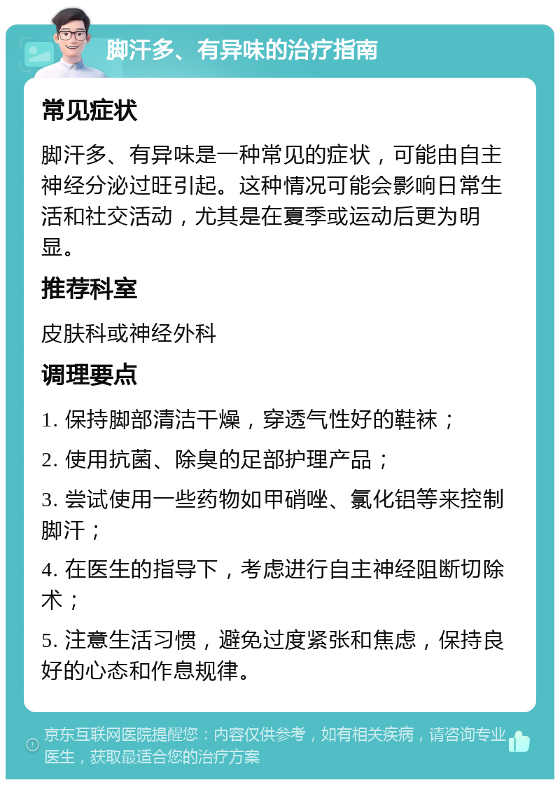 脚汗多、有异味的治疗指南 常见症状 脚汗多、有异味是一种常见的症状，可能由自主神经分泌过旺引起。这种情况可能会影响日常生活和社交活动，尤其是在夏季或运动后更为明显。 推荐科室 皮肤科或神经外科 调理要点 1. 保持脚部清洁干燥，穿透气性好的鞋袜； 2. 使用抗菌、除臭的足部护理产品； 3. 尝试使用一些药物如甲硝唑、氯化铝等来控制脚汗； 4. 在医生的指导下，考虑进行自主神经阻断切除术； 5. 注意生活习惯，避免过度紧张和焦虑，保持良好的心态和作息规律。