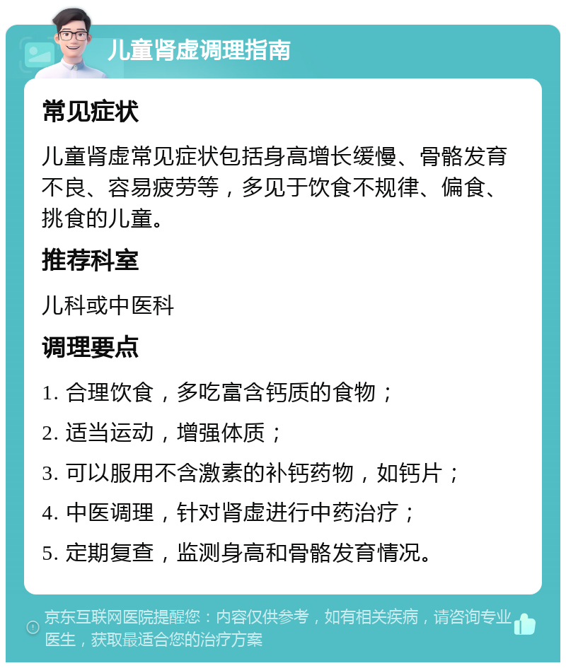 儿童肾虚调理指南 常见症状 儿童肾虚常见症状包括身高增长缓慢、骨骼发育不良、容易疲劳等，多见于饮食不规律、偏食、挑食的儿童。 推荐科室 儿科或中医科 调理要点 1. 合理饮食，多吃富含钙质的食物； 2. 适当运动，增强体质； 3. 可以服用不含激素的补钙药物，如钙片； 4. 中医调理，针对肾虚进行中药治疗； 5. 定期复查，监测身高和骨骼发育情况。