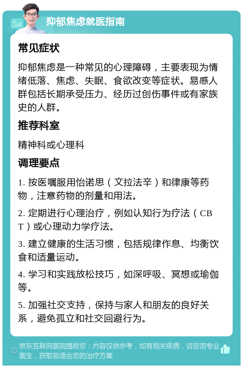 抑郁焦虑就医指南 常见症状 抑郁焦虑是一种常见的心理障碍，主要表现为情绪低落、焦虑、失眠、食欲改变等症状。易感人群包括长期承受压力、经历过创伤事件或有家族史的人群。 推荐科室 精神科或心理科 调理要点 1. 按医嘱服用怡诺思（文拉法辛）和律康等药物，注意药物的剂量和用法。 2. 定期进行心理治疗，例如认知行为疗法（CBT）或心理动力学疗法。 3. 建立健康的生活习惯，包括规律作息、均衡饮食和适量运动。 4. 学习和实践放松技巧，如深呼吸、冥想或瑜伽等。 5. 加强社交支持，保持与家人和朋友的良好关系，避免孤立和社交回避行为。