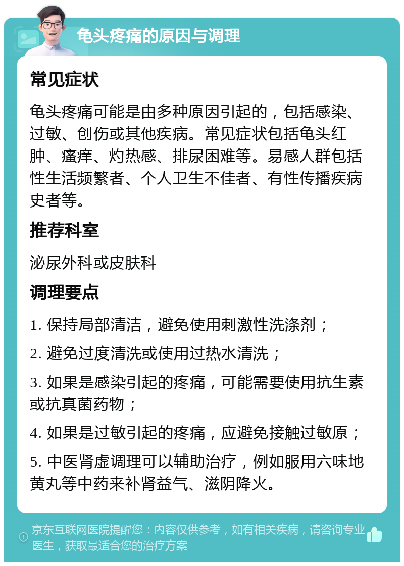 龟头疼痛的原因与调理 常见症状 龟头疼痛可能是由多种原因引起的，包括感染、过敏、创伤或其他疾病。常见症状包括龟头红肿、瘙痒、灼热感、排尿困难等。易感人群包括性生活频繁者、个人卫生不佳者、有性传播疾病史者等。 推荐科室 泌尿外科或皮肤科 调理要点 1. 保持局部清洁，避免使用刺激性洗涤剂； 2. 避免过度清洗或使用过热水清洗； 3. 如果是感染引起的疼痛，可能需要使用抗生素或抗真菌药物； 4. 如果是过敏引起的疼痛，应避免接触过敏原； 5. 中医肾虚调理可以辅助治疗，例如服用六味地黄丸等中药来补肾益气、滋阴降火。