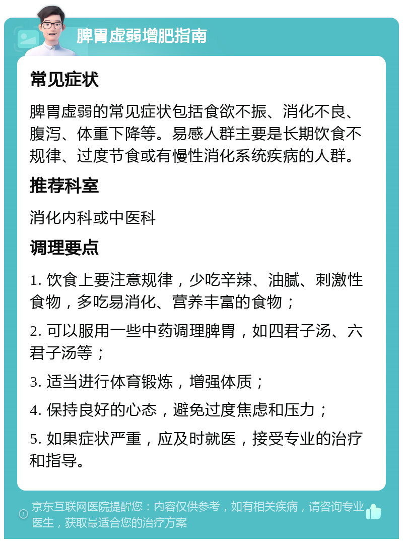 脾胃虚弱增肥指南 常见症状 脾胃虚弱的常见症状包括食欲不振、消化不良、腹泻、体重下降等。易感人群主要是长期饮食不规律、过度节食或有慢性消化系统疾病的人群。 推荐科室 消化内科或中医科 调理要点 1. 饮食上要注意规律，少吃辛辣、油腻、刺激性食物，多吃易消化、营养丰富的食物； 2. 可以服用一些中药调理脾胃，如四君子汤、六君子汤等； 3. 适当进行体育锻炼，增强体质； 4. 保持良好的心态，避免过度焦虑和压力； 5. 如果症状严重，应及时就医，接受专业的治疗和指导。