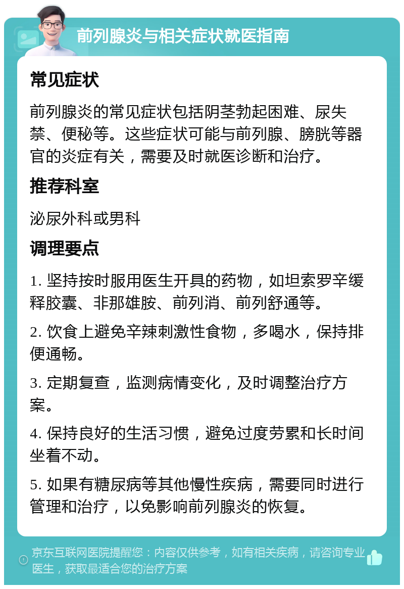 前列腺炎与相关症状就医指南 常见症状 前列腺炎的常见症状包括阴茎勃起困难、尿失禁、便秘等。这些症状可能与前列腺、膀胱等器官的炎症有关，需要及时就医诊断和治疗。 推荐科室 泌尿外科或男科 调理要点 1. 坚持按时服用医生开具的药物，如坦索罗辛缓释胶囊、非那雄胺、前列消、前列舒通等。 2. 饮食上避免辛辣刺激性食物，多喝水，保持排便通畅。 3. 定期复查，监测病情变化，及时调整治疗方案。 4. 保持良好的生活习惯，避免过度劳累和长时间坐着不动。 5. 如果有糖尿病等其他慢性疾病，需要同时进行管理和治疗，以免影响前列腺炎的恢复。