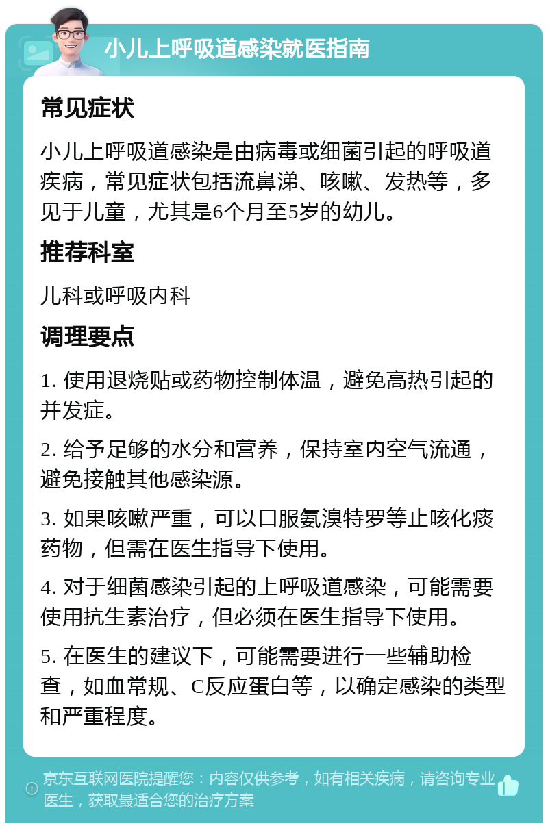 小儿上呼吸道感染就医指南 常见症状 小儿上呼吸道感染是由病毒或细菌引起的呼吸道疾病，常见症状包括流鼻涕、咳嗽、发热等，多见于儿童，尤其是6个月至5岁的幼儿。 推荐科室 儿科或呼吸内科 调理要点 1. 使用退烧贴或药物控制体温，避免高热引起的并发症。 2. 给予足够的水分和营养，保持室内空气流通，避免接触其他感染源。 3. 如果咳嗽严重，可以口服氨溴特罗等止咳化痰药物，但需在医生指导下使用。 4. 对于细菌感染引起的上呼吸道感染，可能需要使用抗生素治疗，但必须在医生指导下使用。 5. 在医生的建议下，可能需要进行一些辅助检查，如血常规、C反应蛋白等，以确定感染的类型和严重程度。