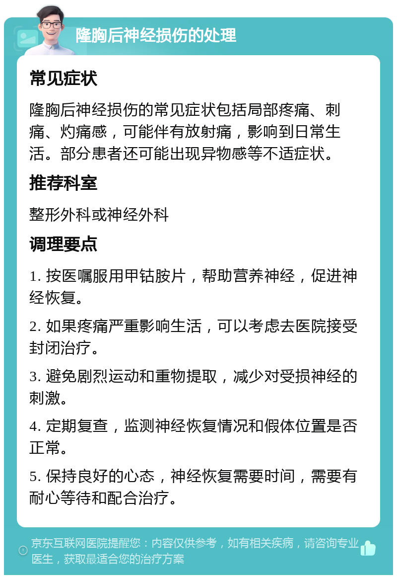 隆胸后神经损伤的处理 常见症状 隆胸后神经损伤的常见症状包括局部疼痛、刺痛、灼痛感，可能伴有放射痛，影响到日常生活。部分患者还可能出现异物感等不适症状。 推荐科室 整形外科或神经外科 调理要点 1. 按医嘱服用甲钴胺片，帮助营养神经，促进神经恢复。 2. 如果疼痛严重影响生活，可以考虑去医院接受封闭治疗。 3. 避免剧烈运动和重物提取，减少对受损神经的刺激。 4. 定期复查，监测神经恢复情况和假体位置是否正常。 5. 保持良好的心态，神经恢复需要时间，需要有耐心等待和配合治疗。