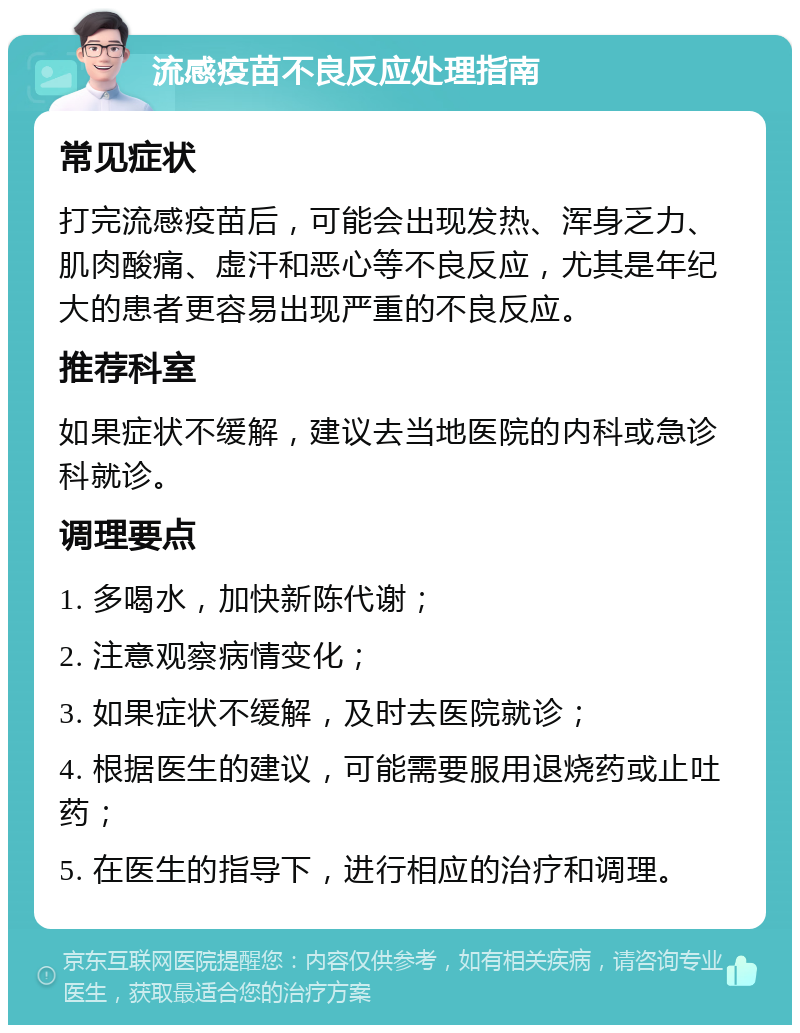 流感疫苗不良反应处理指南 常见症状 打完流感疫苗后，可能会出现发热、浑身乏力、肌肉酸痛、虚汗和恶心等不良反应，尤其是年纪大的患者更容易出现严重的不良反应。 推荐科室 如果症状不缓解，建议去当地医院的内科或急诊科就诊。 调理要点 1. 多喝水，加快新陈代谢； 2. 注意观察病情变化； 3. 如果症状不缓解，及时去医院就诊； 4. 根据医生的建议，可能需要服用退烧药或止吐药； 5. 在医生的指导下，进行相应的治疗和调理。