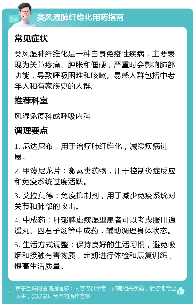 类风湿肺纤维化用药指南 常见症状 类风湿肺纤维化是一种自身免疫性疾病，主要表现为关节疼痛、肿胀和僵硬，严重时会影响肺部功能，导致呼吸困难和咳嗽。易感人群包括中老年人和有家族史的人群。 推荐科室 风湿免疫科或呼吸内科 调理要点 1. 尼达尼布：用于治疗肺纤维化，减缓疾病进展。 2. 甲泼尼龙片：激素类药物，用于控制炎症反应和免疫系统过度活跃。 3. 艾拉莫德：免疫抑制剂，用于减少免疫系统对关节和肺部的攻击。 4. 中成药：肝郁脾虚痰湿型患者可以考虑服用逍遥丸、四君子汤等中成药，辅助调理身体状态。 5. 生活方式调整：保持良好的生活习惯，避免吸烟和接触有害物质，定期进行体检和康复训练，提高生活质量。