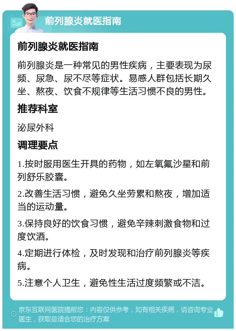 前列腺炎就医指南 前列腺炎就医指南 前列腺炎是一种常见的男性疾病，主要表现为尿频、尿急、尿不尽等症状。易感人群包括长期久坐、熬夜、饮食不规律等生活习惯不良的男性。 推荐科室 泌尿外科 调理要点 1.按时服用医生开具的药物，如左氧氟沙星和前列舒乐胶囊。 2.改善生活习惯，避免久坐劳累和熬夜，增加适当的运动量。 3.保持良好的饮食习惯，避免辛辣刺激食物和过度饮酒。 4.定期进行体检，及时发现和治疗前列腺炎等疾病。 5.注意个人卫生，避免性生活过度频繁或不洁。