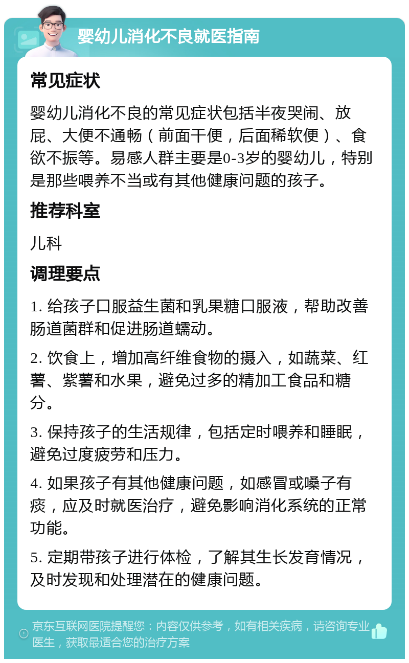 婴幼儿消化不良就医指南 常见症状 婴幼儿消化不良的常见症状包括半夜哭闹、放屁、大便不通畅（前面干便，后面稀软便）、食欲不振等。易感人群主要是0-3岁的婴幼儿，特别是那些喂养不当或有其他健康问题的孩子。 推荐科室 儿科 调理要点 1. 给孩子口服益生菌和乳果糖口服液，帮助改善肠道菌群和促进肠道蠕动。 2. 饮食上，增加高纤维食物的摄入，如蔬菜、红薯、紫薯和水果，避免过多的精加工食品和糖分。 3. 保持孩子的生活规律，包括定时喂养和睡眠，避免过度疲劳和压力。 4. 如果孩子有其他健康问题，如感冒或嗓子有痰，应及时就医治疗，避免影响消化系统的正常功能。 5. 定期带孩子进行体检，了解其生长发育情况，及时发现和处理潜在的健康问题。