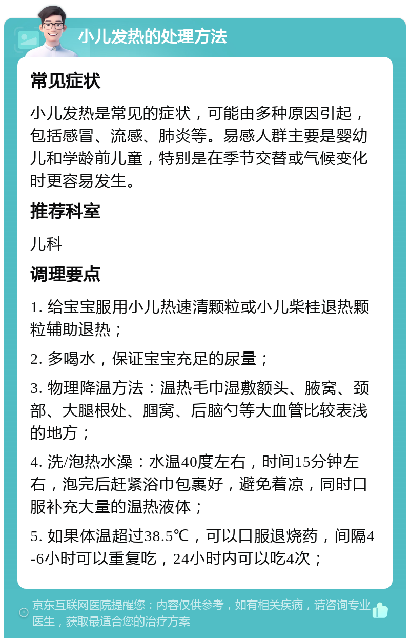 小儿发热的处理方法 常见症状 小儿发热是常见的症状，可能由多种原因引起，包括感冒、流感、肺炎等。易感人群主要是婴幼儿和学龄前儿童，特别是在季节交替或气候变化时更容易发生。 推荐科室 儿科 调理要点 1. 给宝宝服用小儿热速清颗粒或小儿柴桂退热颗粒辅助退热； 2. 多喝水，保证宝宝充足的尿量； 3. 物理降温方法：温热毛巾湿敷额头、腋窝、颈部、大腿根处、腘窝、后脑勺等大血管比较表浅的地方； 4. 洗/泡热水澡：水温40度左右，时间15分钟左右，泡完后赶紧浴巾包裹好，避免着凉，同时口服补充大量的温热液体； 5. 如果体温超过38.5℃，可以口服退烧药，间隔4-6小时可以重复吃，24小时内可以吃4次；