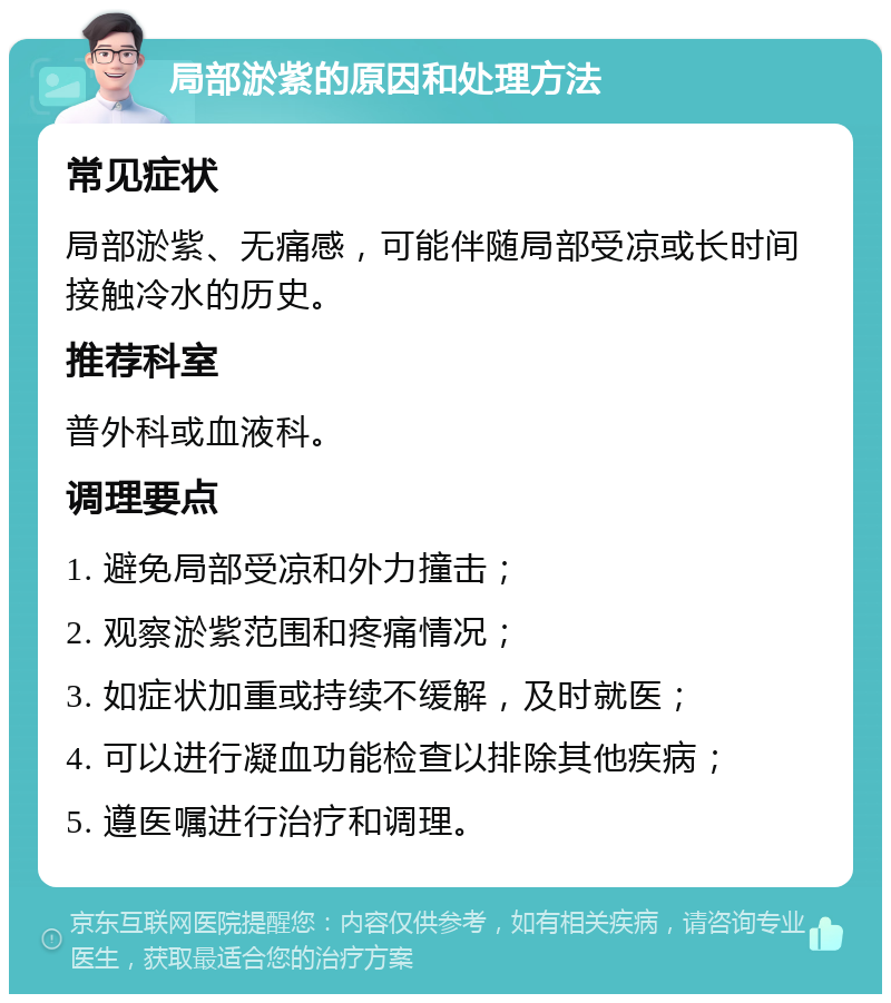 局部淤紫的原因和处理方法 常见症状 局部淤紫、无痛感，可能伴随局部受凉或长时间接触冷水的历史。 推荐科室 普外科或血液科。 调理要点 1. 避免局部受凉和外力撞击； 2. 观察淤紫范围和疼痛情况； 3. 如症状加重或持续不缓解，及时就医； 4. 可以进行凝血功能检查以排除其他疾病； 5. 遵医嘱进行治疗和调理。