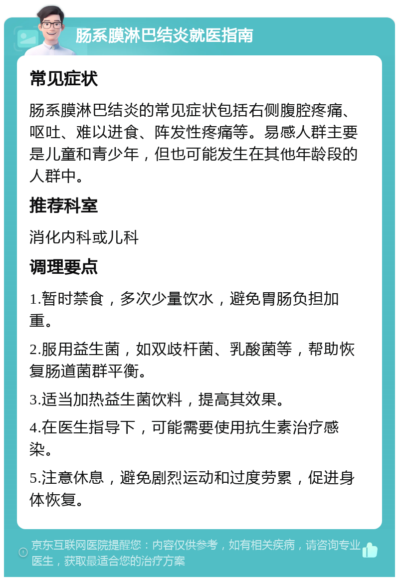 肠系膜淋巴结炎就医指南 常见症状 肠系膜淋巴结炎的常见症状包括右侧腹腔疼痛、呕吐、难以进食、阵发性疼痛等。易感人群主要是儿童和青少年，但也可能发生在其他年龄段的人群中。 推荐科室 消化内科或儿科 调理要点 1.暂时禁食，多次少量饮水，避免胃肠负担加重。 2.服用益生菌，如双歧杆菌、乳酸菌等，帮助恢复肠道菌群平衡。 3.适当加热益生菌饮料，提高其效果。 4.在医生指导下，可能需要使用抗生素治疗感染。 5.注意休息，避免剧烈运动和过度劳累，促进身体恢复。