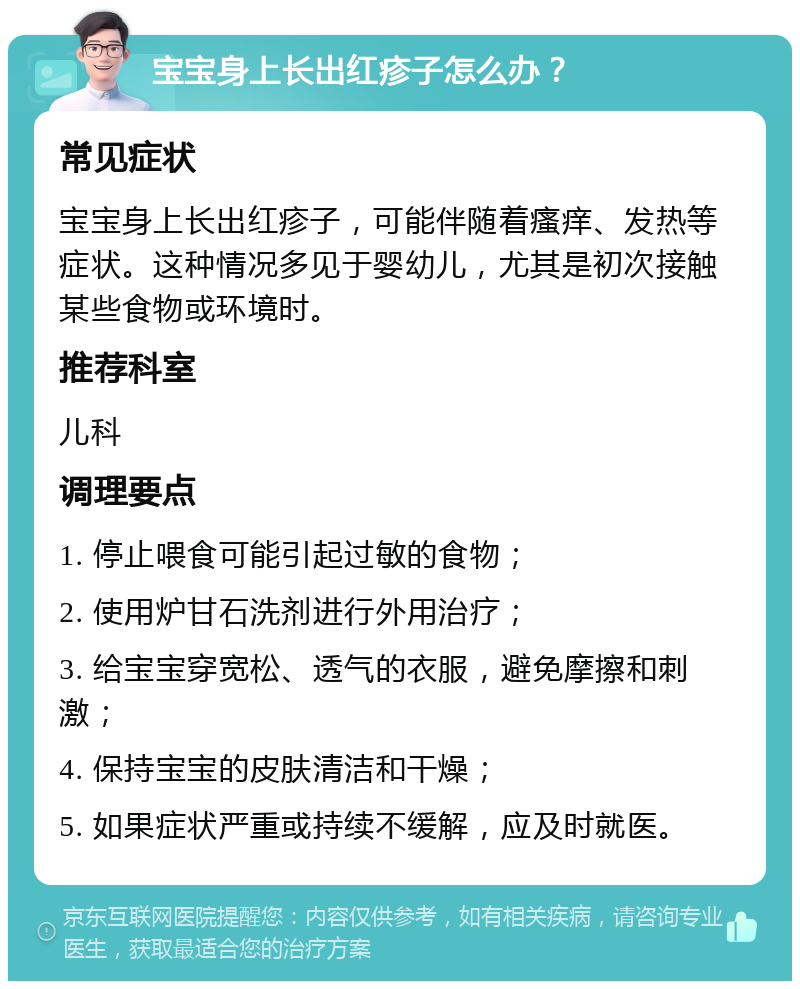 宝宝身上长出红疹子怎么办？ 常见症状 宝宝身上长出红疹子，可能伴随着瘙痒、发热等症状。这种情况多见于婴幼儿，尤其是初次接触某些食物或环境时。 推荐科室 儿科 调理要点 1. 停止喂食可能引起过敏的食物； 2. 使用炉甘石洗剂进行外用治疗； 3. 给宝宝穿宽松、透气的衣服，避免摩擦和刺激； 4. 保持宝宝的皮肤清洁和干燥； 5. 如果症状严重或持续不缓解，应及时就医。