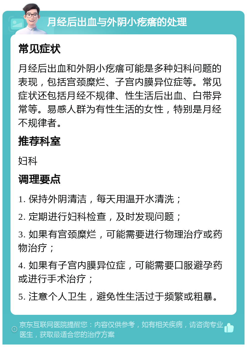 月经后出血与外阴小疙瘩的处理 常见症状 月经后出血和外阴小疙瘩可能是多种妇科问题的表现，包括宫颈糜烂、子宫内膜异位症等。常见症状还包括月经不规律、性生活后出血、白带异常等。易感人群为有性生活的女性，特别是月经不规律者。 推荐科室 妇科 调理要点 1. 保持外阴清洁，每天用温开水清洗； 2. 定期进行妇科检查，及时发现问题； 3. 如果有宫颈糜烂，可能需要进行物理治疗或药物治疗； 4. 如果有子宫内膜异位症，可能需要口服避孕药或进行手术治疗； 5. 注意个人卫生，避免性生活过于频繁或粗暴。