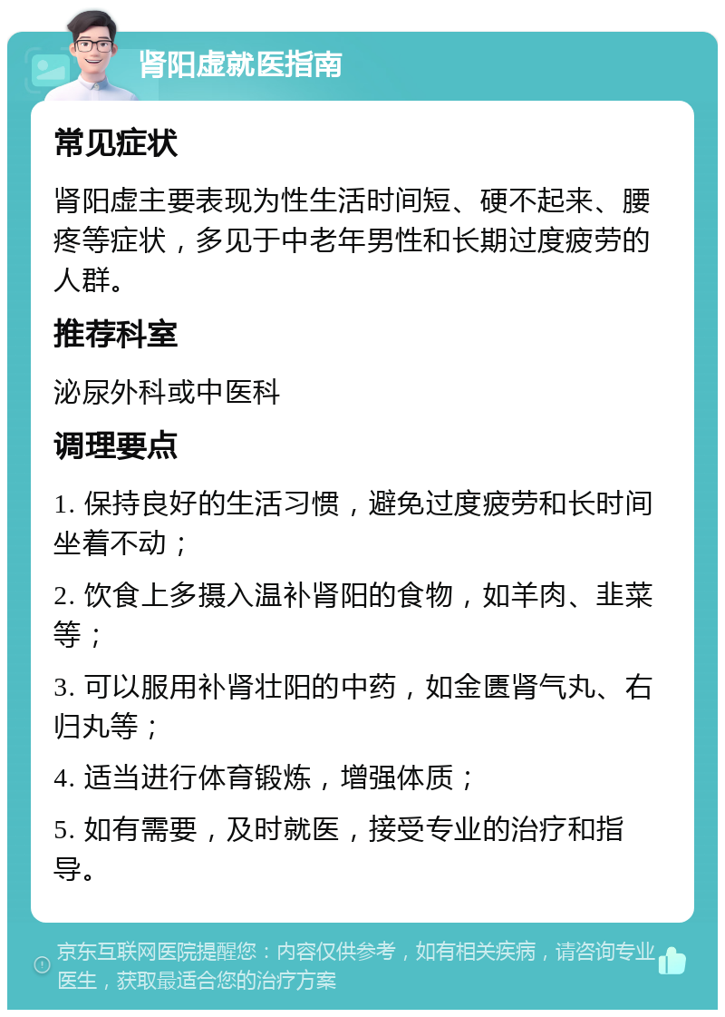 肾阳虚就医指南 常见症状 肾阳虚主要表现为性生活时间短、硬不起来、腰疼等症状，多见于中老年男性和长期过度疲劳的人群。 推荐科室 泌尿外科或中医科 调理要点 1. 保持良好的生活习惯，避免过度疲劳和长时间坐着不动； 2. 饮食上多摄入温补肾阳的食物，如羊肉、韭菜等； 3. 可以服用补肾壮阳的中药，如金匮肾气丸、右归丸等； 4. 适当进行体育锻炼，增强体质； 5. 如有需要，及时就医，接受专业的治疗和指导。