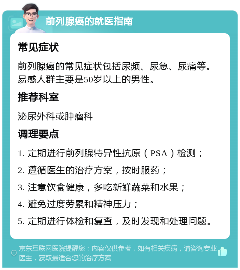 前列腺癌的就医指南 常见症状 前列腺癌的常见症状包括尿频、尿急、尿痛等。易感人群主要是50岁以上的男性。 推荐科室 泌尿外科或肿瘤科 调理要点 1. 定期进行前列腺特异性抗原（PSA）检测； 2. 遵循医生的治疗方案，按时服药； 3. 注意饮食健康，多吃新鲜蔬菜和水果； 4. 避免过度劳累和精神压力； 5. 定期进行体检和复查，及时发现和处理问题。