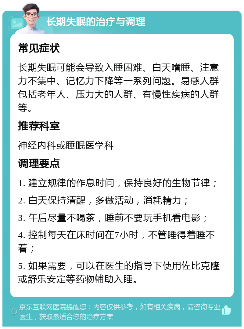 长期失眠的治疗与调理 常见症状 长期失眠可能会导致入睡困难、白天嗜睡、注意力不集中、记忆力下降等一系列问题。易感人群包括老年人、压力大的人群、有慢性疾病的人群等。 推荐科室 神经内科或睡眠医学科 调理要点 1. 建立规律的作息时间，保持良好的生物节律； 2. 白天保持清醒，多做活动，消耗精力； 3. 午后尽量不喝茶，睡前不要玩手机看电影； 4. 控制每天在床时间在7小时，不管睡得着睡不着； 5. 如果需要，可以在医生的指导下使用佐比克隆或舒乐安定等药物辅助入睡。