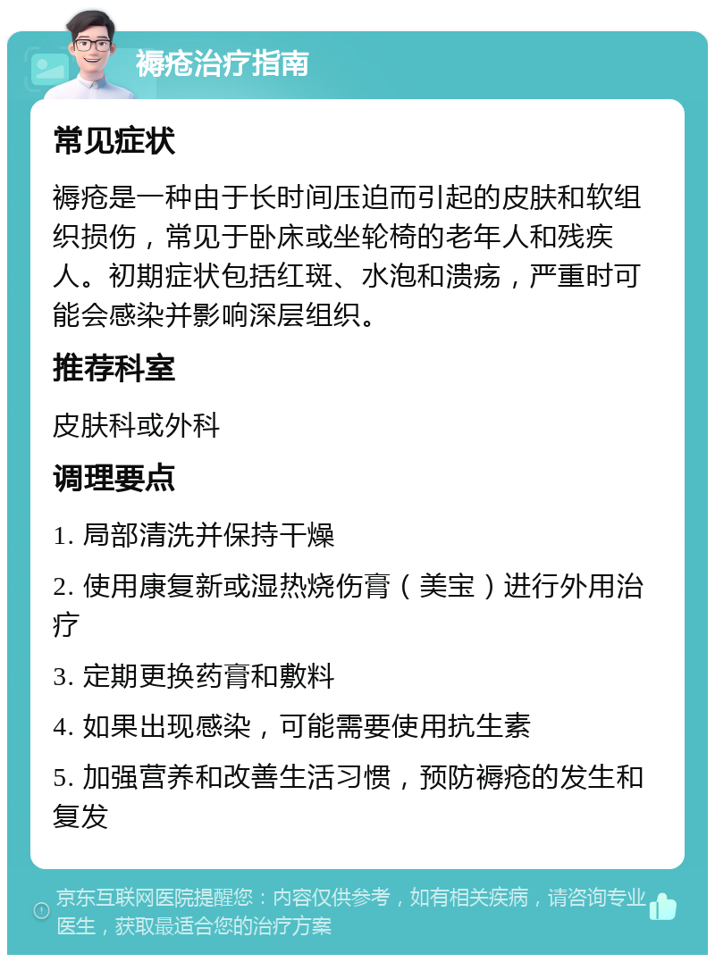 褥疮治疗指南 常见症状 褥疮是一种由于长时间压迫而引起的皮肤和软组织损伤，常见于卧床或坐轮椅的老年人和残疾人。初期症状包括红斑、水泡和溃疡，严重时可能会感染并影响深层组织。 推荐科室 皮肤科或外科 调理要点 1. 局部清洗并保持干燥 2. 使用康复新或湿热烧伤膏（美宝）进行外用治疗 3. 定期更换药膏和敷料 4. 如果出现感染，可能需要使用抗生素 5. 加强营养和改善生活习惯，预防褥疮的发生和复发