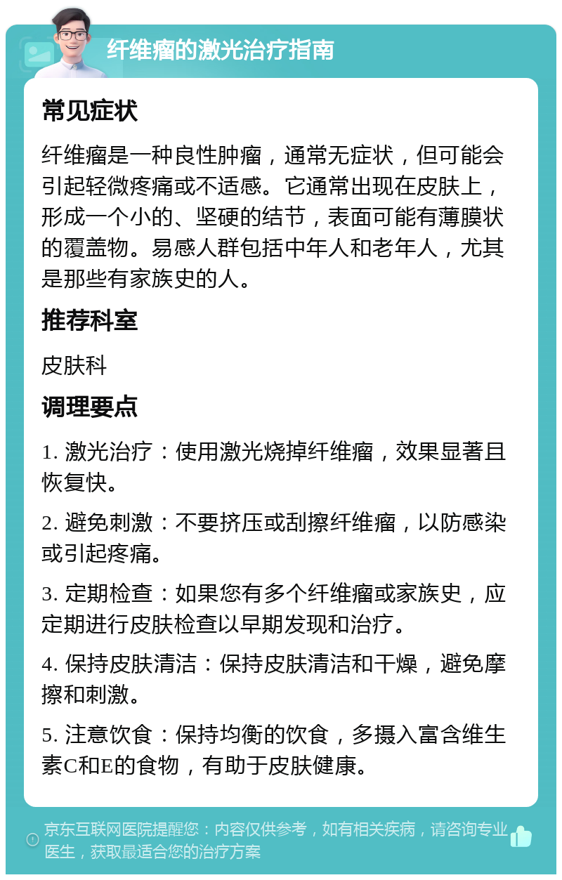 纤维瘤的激光治疗指南 常见症状 纤维瘤是一种良性肿瘤，通常无症状，但可能会引起轻微疼痛或不适感。它通常出现在皮肤上，形成一个小的、坚硬的结节，表面可能有薄膜状的覆盖物。易感人群包括中年人和老年人，尤其是那些有家族史的人。 推荐科室 皮肤科 调理要点 1. 激光治疗：使用激光烧掉纤维瘤，效果显著且恢复快。 2. 避免刺激：不要挤压或刮擦纤维瘤，以防感染或引起疼痛。 3. 定期检查：如果您有多个纤维瘤或家族史，应定期进行皮肤检查以早期发现和治疗。 4. 保持皮肤清洁：保持皮肤清洁和干燥，避免摩擦和刺激。 5. 注意饮食：保持均衡的饮食，多摄入富含维生素C和E的食物，有助于皮肤健康。