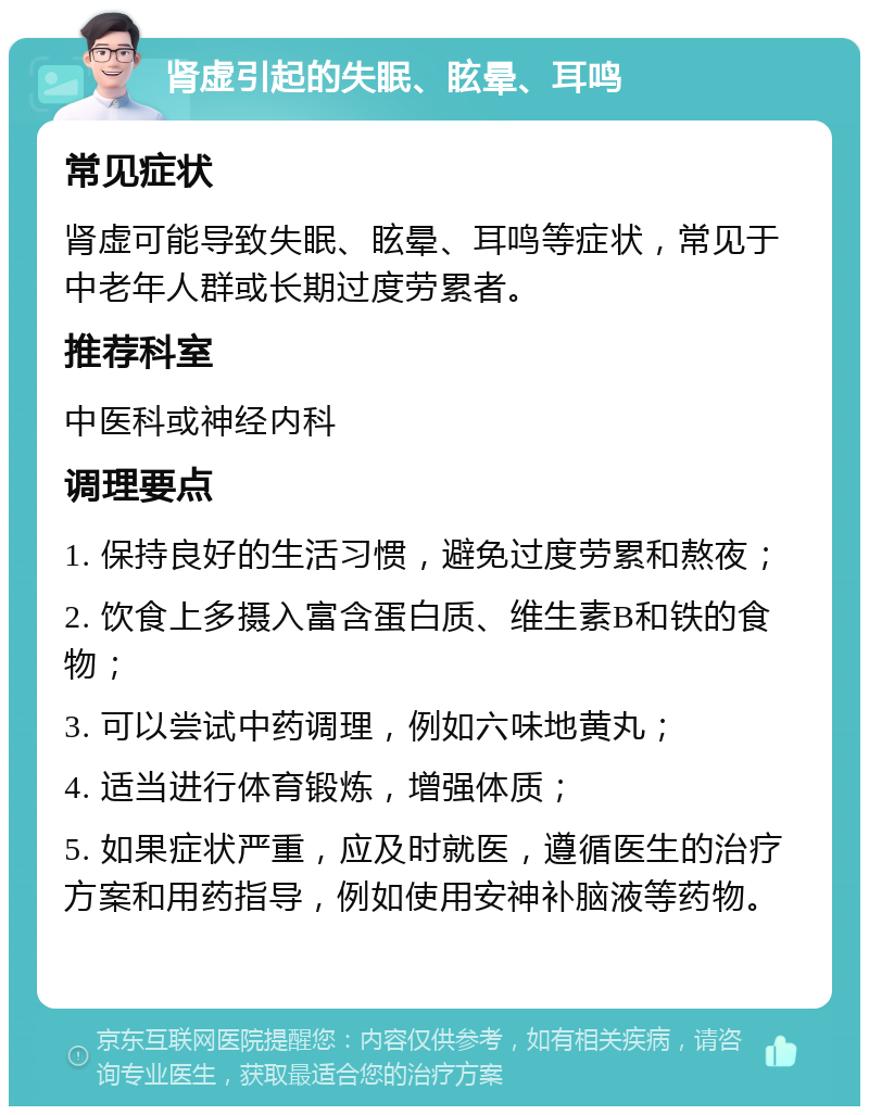 肾虚引起的失眠、眩晕、耳鸣 常见症状 肾虚可能导致失眠、眩晕、耳鸣等症状，常见于中老年人群或长期过度劳累者。 推荐科室 中医科或神经内科 调理要点 1. 保持良好的生活习惯，避免过度劳累和熬夜； 2. 饮食上多摄入富含蛋白质、维生素B和铁的食物； 3. 可以尝试中药调理，例如六味地黄丸； 4. 适当进行体育锻炼，增强体质； 5. 如果症状严重，应及时就医，遵循医生的治疗方案和用药指导，例如使用安神补脑液等药物。