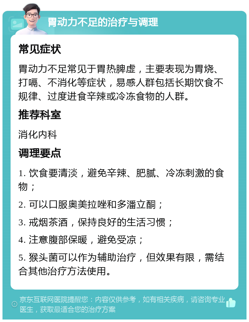 胃动力不足的治疗与调理 常见症状 胃动力不足常见于胃热脾虚，主要表现为胃烧、打嗝、不消化等症状，易感人群包括长期饮食不规律、过度进食辛辣或冷冻食物的人群。 推荐科室 消化内科 调理要点 1. 饮食要清淡，避免辛辣、肥腻、冷冻刺激的食物； 2. 可以口服奥美拉唑和多潘立酮； 3. 戒烟茶酒，保持良好的生活习惯； 4. 注意腹部保暖，避免受凉； 5. 猴头菌可以作为辅助治疗，但效果有限，需结合其他治疗方法使用。