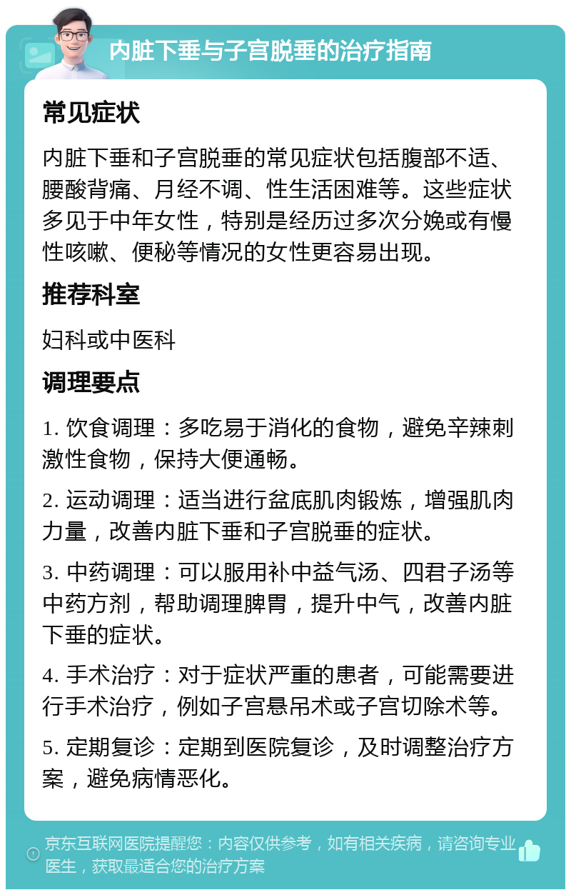 内脏下垂与子宫脱垂的治疗指南 常见症状 内脏下垂和子宫脱垂的常见症状包括腹部不适、腰酸背痛、月经不调、性生活困难等。这些症状多见于中年女性，特别是经历过多次分娩或有慢性咳嗽、便秘等情况的女性更容易出现。 推荐科室 妇科或中医科 调理要点 1. 饮食调理：多吃易于消化的食物，避免辛辣刺激性食物，保持大便通畅。 2. 运动调理：适当进行盆底肌肉锻炼，增强肌肉力量，改善内脏下垂和子宫脱垂的症状。 3. 中药调理：可以服用补中益气汤、四君子汤等中药方剂，帮助调理脾胃，提升中气，改善内脏下垂的症状。 4. 手术治疗：对于症状严重的患者，可能需要进行手术治疗，例如子宫悬吊术或子宫切除术等。 5. 定期复诊：定期到医院复诊，及时调整治疗方案，避免病情恶化。