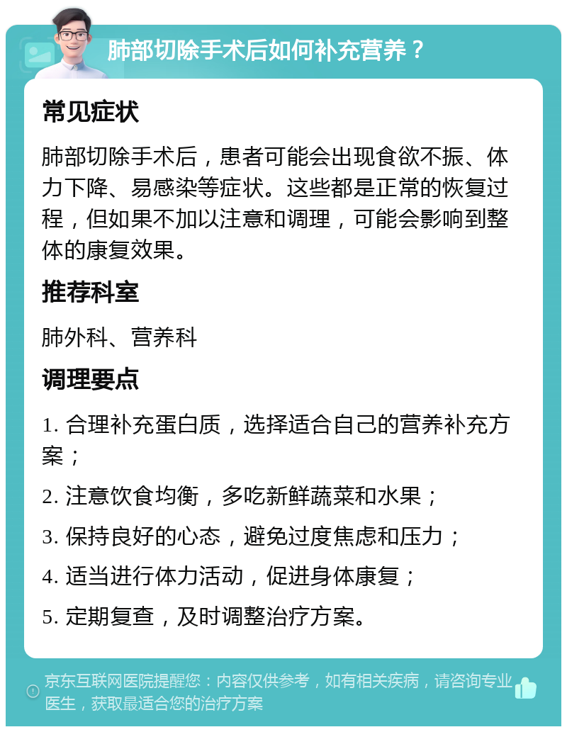 肺部切除手术后如何补充营养？ 常见症状 肺部切除手术后，患者可能会出现食欲不振、体力下降、易感染等症状。这些都是正常的恢复过程，但如果不加以注意和调理，可能会影响到整体的康复效果。 推荐科室 肺外科、营养科 调理要点 1. 合理补充蛋白质，选择适合自己的营养补充方案； 2. 注意饮食均衡，多吃新鲜蔬菜和水果； 3. 保持良好的心态，避免过度焦虑和压力； 4. 适当进行体力活动，促进身体康复； 5. 定期复查，及时调整治疗方案。