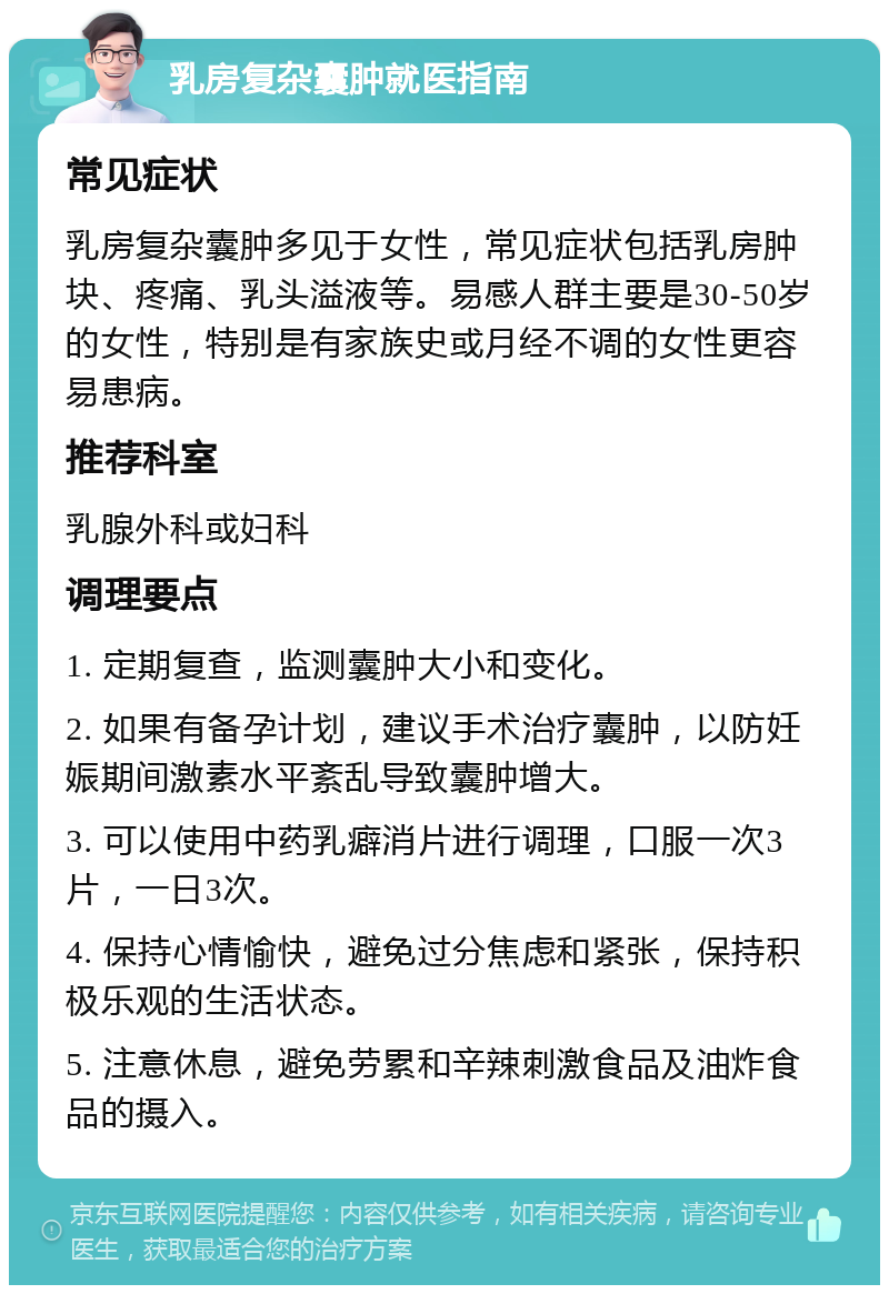 乳房复杂囊肿就医指南 常见症状 乳房复杂囊肿多见于女性，常见症状包括乳房肿块、疼痛、乳头溢液等。易感人群主要是30-50岁的女性，特别是有家族史或月经不调的女性更容易患病。 推荐科室 乳腺外科或妇科 调理要点 1. 定期复查，监测囊肿大小和变化。 2. 如果有备孕计划，建议手术治疗囊肿，以防妊娠期间激素水平紊乱导致囊肿增大。 3. 可以使用中药乳癖消片进行调理，口服一次3片，一日3次。 4. 保持心情愉快，避免过分焦虑和紧张，保持积极乐观的生活状态。 5. 注意休息，避免劳累和辛辣刺激食品及油炸食品的摄入。