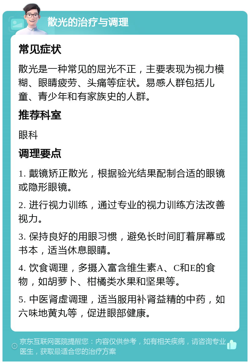 散光的治疗与调理 常见症状 散光是一种常见的屈光不正，主要表现为视力模糊、眼睛疲劳、头痛等症状。易感人群包括儿童、青少年和有家族史的人群。 推荐科室 眼科 调理要点 1. 戴镜矫正散光，根据验光结果配制合适的眼镜或隐形眼镜。 2. 进行视力训练，通过专业的视力训练方法改善视力。 3. 保持良好的用眼习惯，避免长时间盯着屏幕或书本，适当休息眼睛。 4. 饮食调理，多摄入富含维生素A、C和E的食物，如胡萝卜、柑橘类水果和坚果等。 5. 中医肾虚调理，适当服用补肾益精的中药，如六味地黄丸等，促进眼部健康。