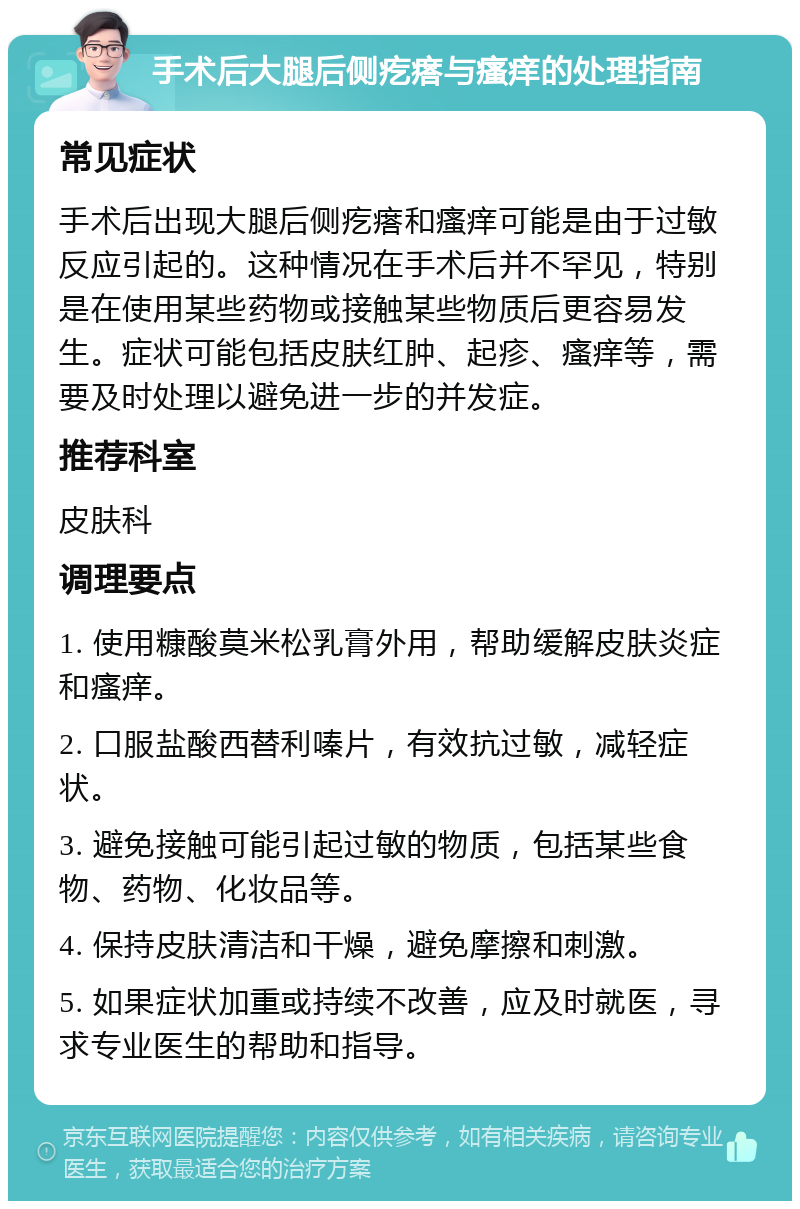 手术后大腿后侧疙瘩与瘙痒的处理指南 常见症状 手术后出现大腿后侧疙瘩和瘙痒可能是由于过敏反应引起的。这种情况在手术后并不罕见，特别是在使用某些药物或接触某些物质后更容易发生。症状可能包括皮肤红肿、起疹、瘙痒等，需要及时处理以避免进一步的并发症。 推荐科室 皮肤科 调理要点 1. 使用糠酸莫米松乳膏外用，帮助缓解皮肤炎症和瘙痒。 2. 口服盐酸西替利嗪片，有效抗过敏，减轻症状。 3. 避免接触可能引起过敏的物质，包括某些食物、药物、化妆品等。 4. 保持皮肤清洁和干燥，避免摩擦和刺激。 5. 如果症状加重或持续不改善，应及时就医，寻求专业医生的帮助和指导。