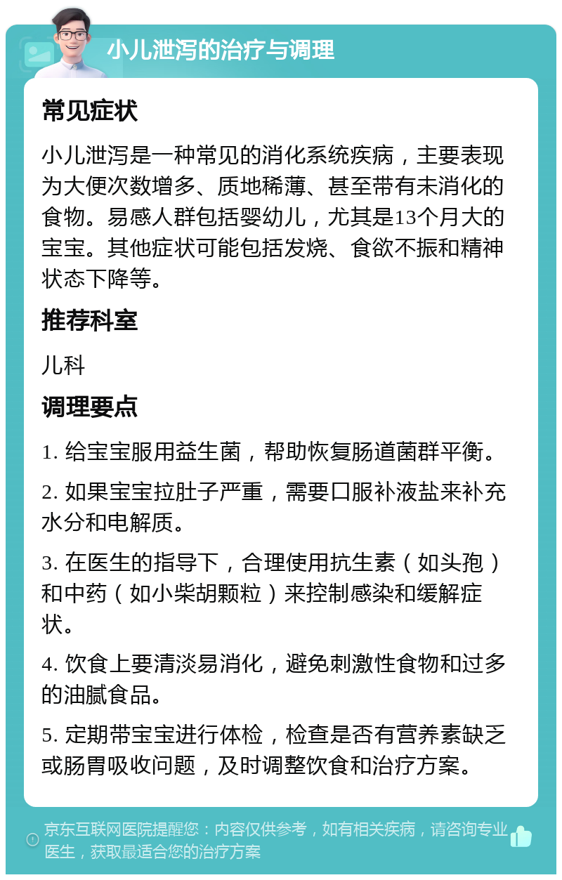 小儿泄泻的治疗与调理 常见症状 小儿泄泻是一种常见的消化系统疾病，主要表现为大便次数增多、质地稀薄、甚至带有未消化的食物。易感人群包括婴幼儿，尤其是13个月大的宝宝。其他症状可能包括发烧、食欲不振和精神状态下降等。 推荐科室 儿科 调理要点 1. 给宝宝服用益生菌，帮助恢复肠道菌群平衡。 2. 如果宝宝拉肚子严重，需要口服补液盐来补充水分和电解质。 3. 在医生的指导下，合理使用抗生素（如头孢）和中药（如小柴胡颗粒）来控制感染和缓解症状。 4. 饮食上要清淡易消化，避免刺激性食物和过多的油腻食品。 5. 定期带宝宝进行体检，检查是否有营养素缺乏或肠胃吸收问题，及时调整饮食和治疗方案。