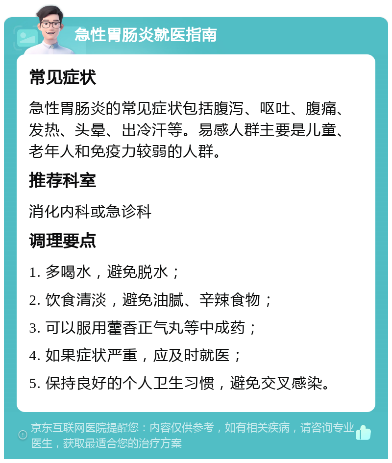 急性胃肠炎就医指南 常见症状 急性胃肠炎的常见症状包括腹泻、呕吐、腹痛、发热、头晕、出冷汗等。易感人群主要是儿童、老年人和免疫力较弱的人群。 推荐科室 消化内科或急诊科 调理要点 1. 多喝水，避免脱水； 2. 饮食清淡，避免油腻、辛辣食物； 3. 可以服用藿香正气丸等中成药； 4. 如果症状严重，应及时就医； 5. 保持良好的个人卫生习惯，避免交叉感染。