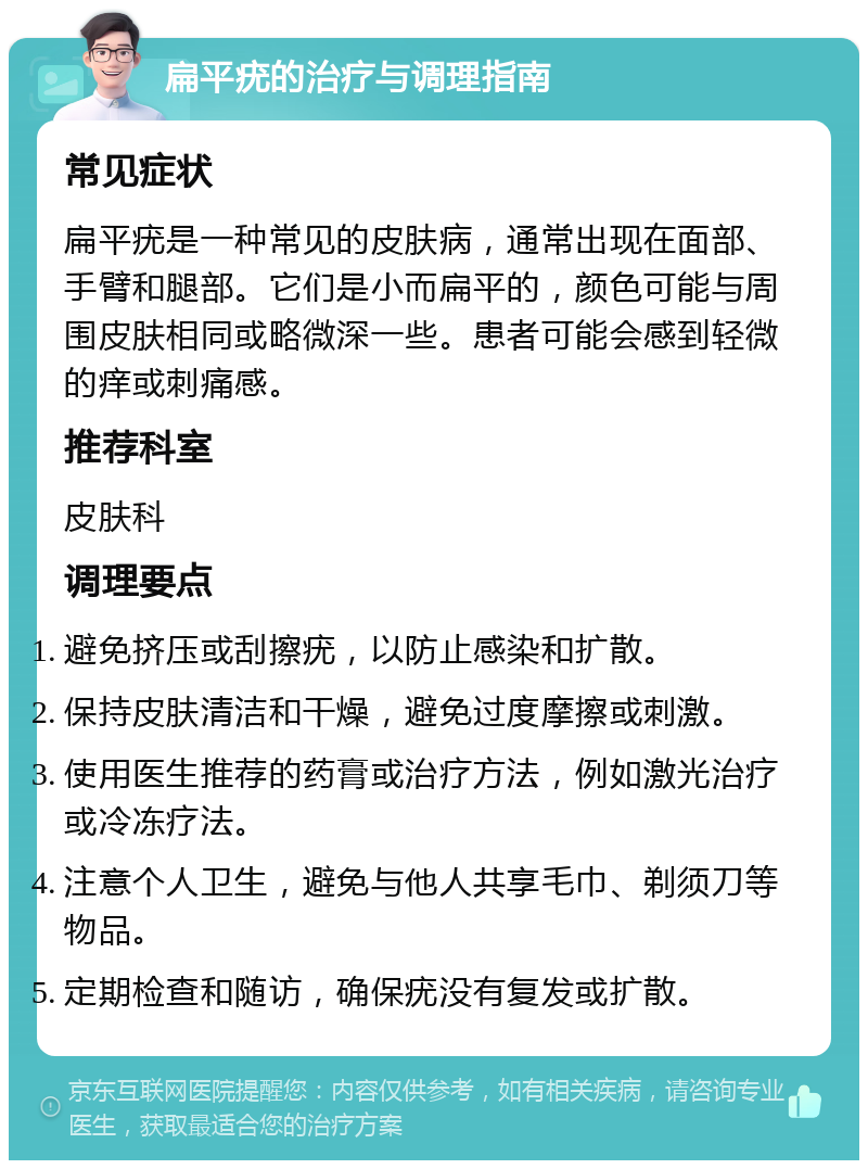 扁平疣的治疗与调理指南 常见症状 扁平疣是一种常见的皮肤病，通常出现在面部、手臂和腿部。它们是小而扁平的，颜色可能与周围皮肤相同或略微深一些。患者可能会感到轻微的痒或刺痛感。 推荐科室 皮肤科 调理要点 避免挤压或刮擦疣，以防止感染和扩散。 保持皮肤清洁和干燥，避免过度摩擦或刺激。 使用医生推荐的药膏或治疗方法，例如激光治疗或冷冻疗法。 注意个人卫生，避免与他人共享毛巾、剃须刀等物品。 定期检查和随访，确保疣没有复发或扩散。